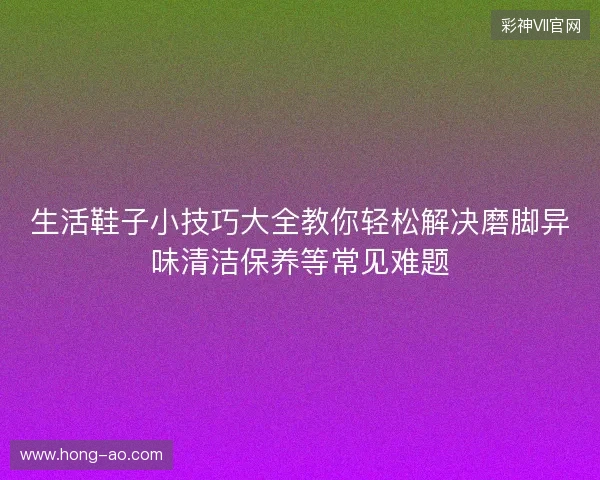 生活鞋子小技巧大全教你轻松解决磨脚异味清洁保养等常见难题