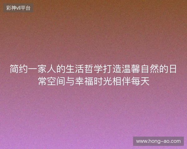 简约一家人的生活哲学打造温馨自然的日常空间与幸福时光相伴每天