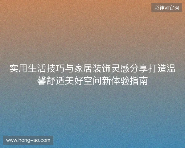 实用生活技巧与家居装饰灵感分享打造温馨舒适美好空间新体验指南