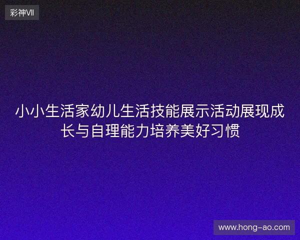 小小生活家幼儿生活技能展示活动展现成长与自理能力培养美好习惯 小小生活家幼儿生活技能展示活动展现成长与自理能力培养美好习惯