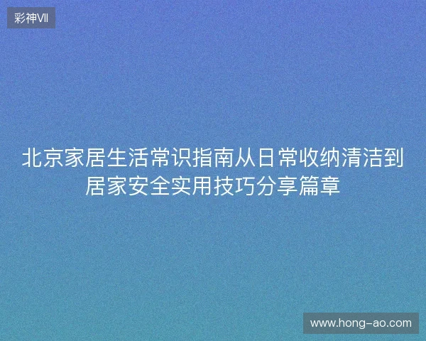 北京家居生活常识指南从日常收纳清洁到居家安全实用技巧分享篇章 北京家居生活常识指南从日常收纳清洁到居家安全实用技巧分享篇章